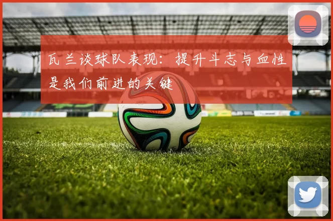 瓦兰谈球队表现：提升斗志与血性是我们前进的关键