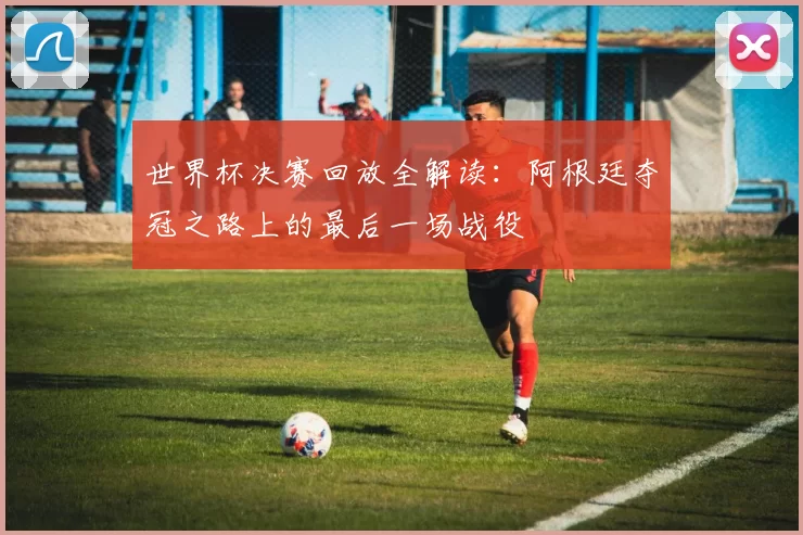 世界杯决赛回放全解读:阿根廷夺冠之路上的最后一场战役