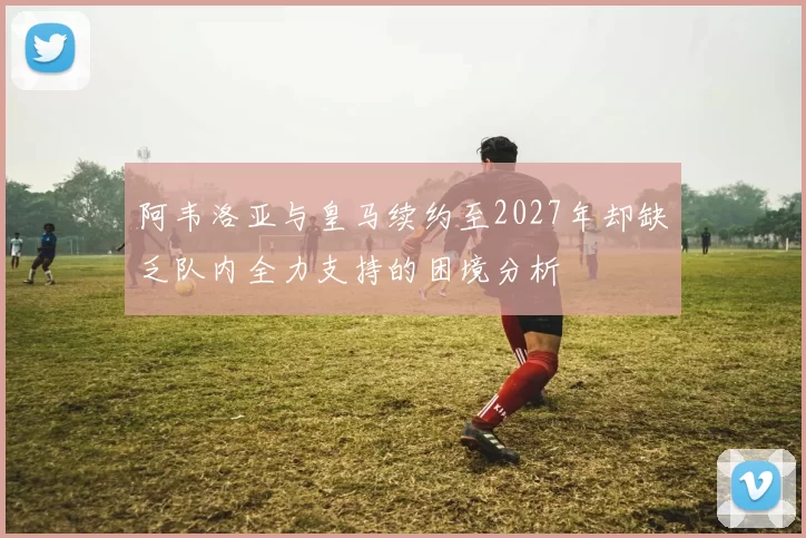 阿韦洛亚与皇马续约至2027年却缺乏队内全力支持的困境分析