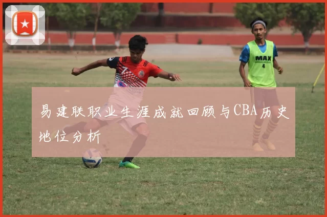 易建联职业生涯成就回顾与CBA历史地位分析