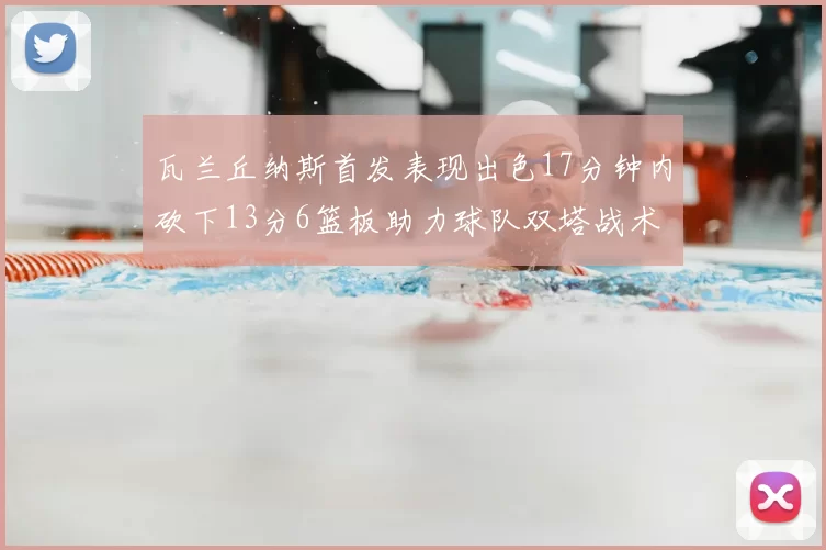 瓦兰丘纳斯首发表现出色17分钟内砍下13分6篮板助力球队双塔战术