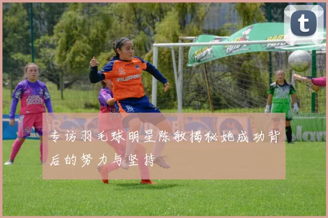 专访羽毛球明星陈敏揭秘她成功背后的努力与坚持