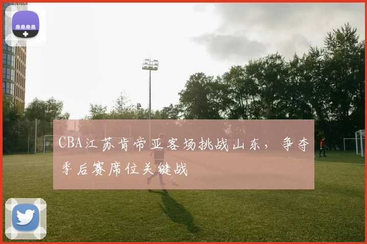 CBA江苏肯帝亚客场挑战山东，争夺季后赛席位关键战