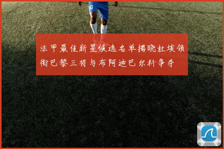 法甲最佳新星候选名单揭晓杜埃领衔巴黎三将与布阿迪巴尔科争夺