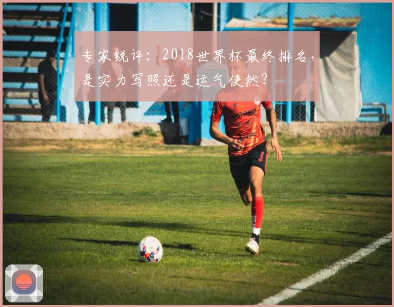 专家锐评:2018世界杯最终排名,是实力写照还是运气使然?