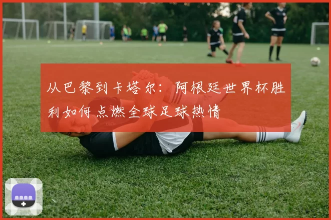 从巴黎到卡塔尔：阿根廷世界杯胜利如何点燃全球足球热情