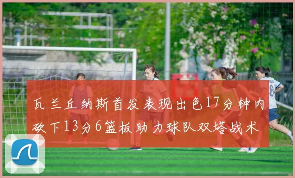 瓦兰丘纳斯首发表现出色17分钟内砍下13分6篮板助力球队双塔战术