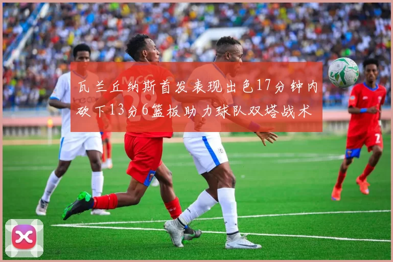 瓦兰丘纳斯首发表现出色17分钟内砍下13分6篮板助力球队双塔战术