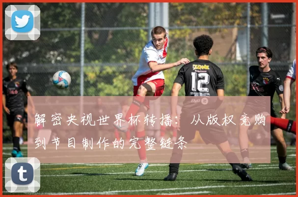 解密央视世界杯转播:从版权竞购到节目制作的完整链条