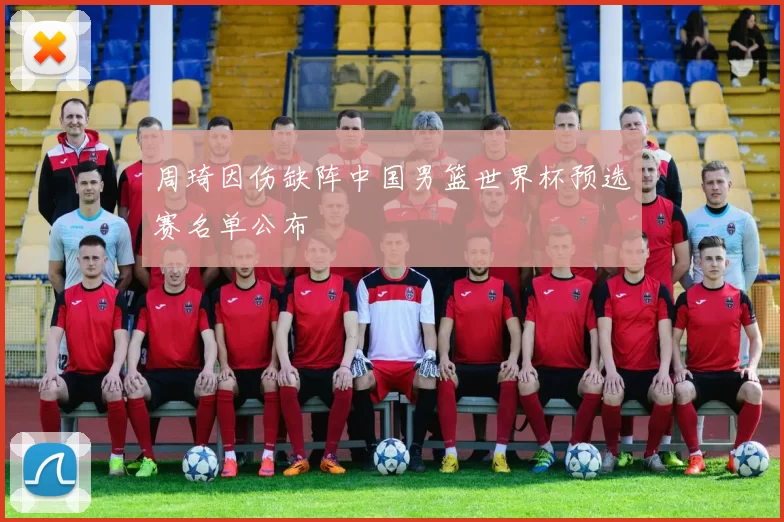 周琦因伤缺阵中国男篮世界杯预选赛名单公布