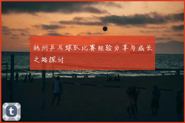 杭州乒乓球队比赛经验分享与成长之路探讨