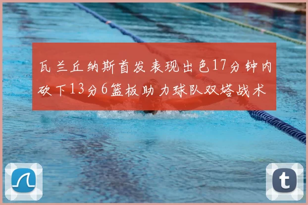瓦兰丘纳斯首发表现出色17分钟内砍下13分6篮板助力球队双塔战术