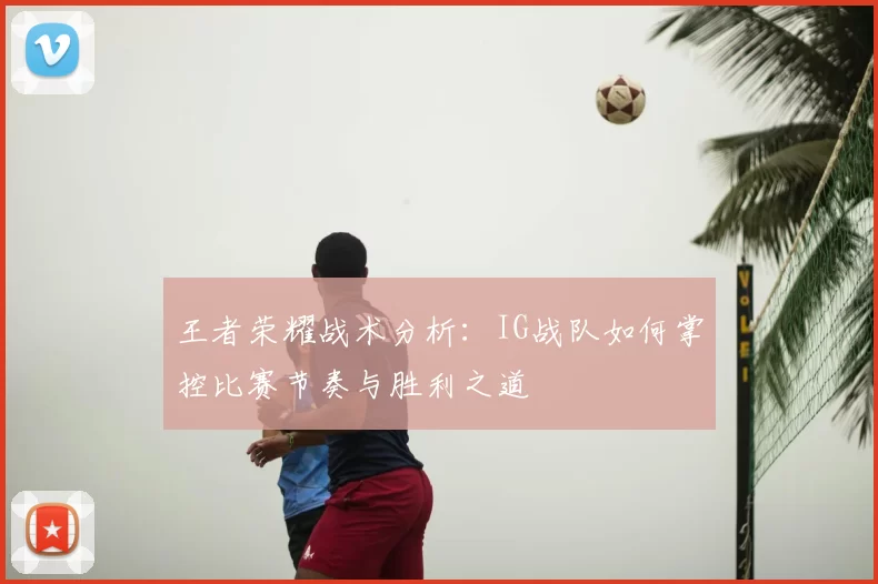 王者荣耀战术分析:IG战队如何掌控比赛节奏与胜利之道