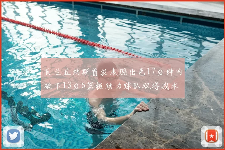 瓦兰丘纳斯首发表现出色17分钟内砍下13分6篮板助力球队双塔战术