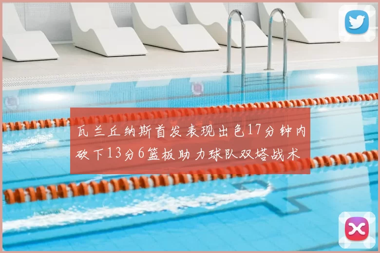 瓦兰丘纳斯首发表现出色17分钟内砍下13分6篮板助力球队双塔战术