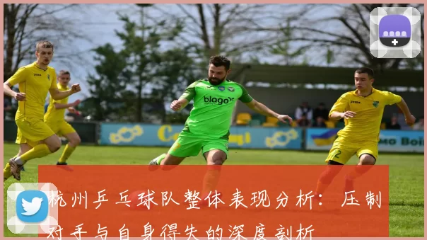 杭州乒乓球队整体表现分析：压制对手与自身得失的深度剖析