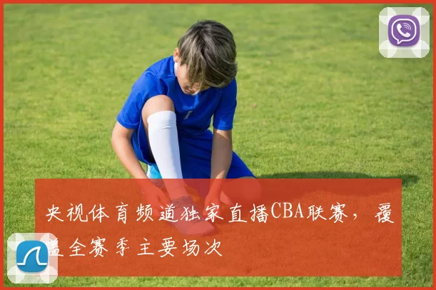 央视体育频道独家直播CBA联赛,覆盖全赛季主要场次