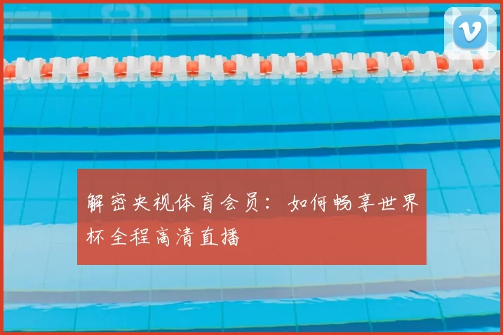 解密央视体育会员:如何畅享世界杯全程高清直播