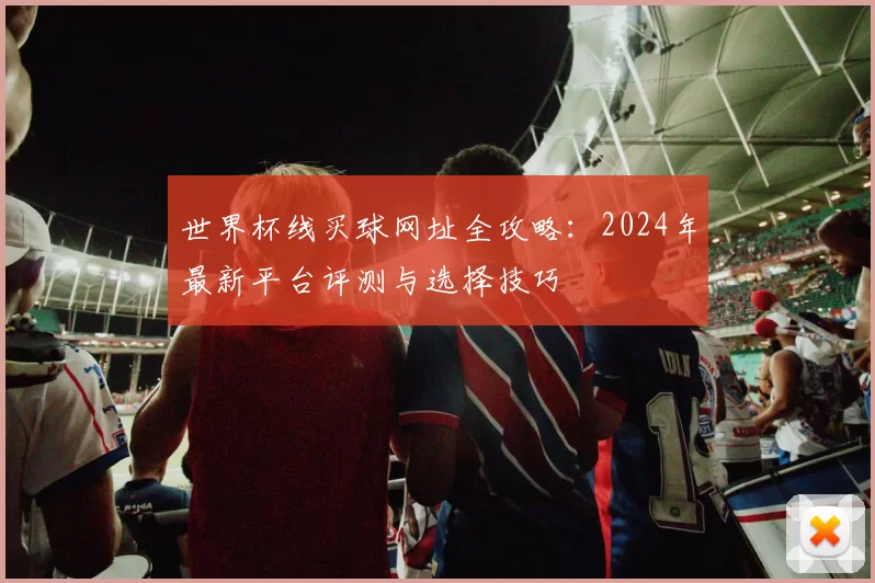 世界杯线买球网址全攻略：2024年最新平台评测与选择技巧