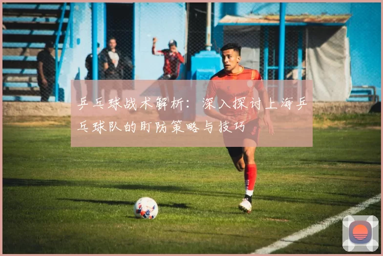 乒乓球战术解析:深入探讨上海乒乓球队的盯防策略与技巧