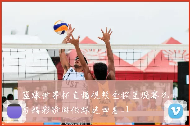 篮球世界杯直播视频全程呈现赛况与精彩瞬间供球迷回看_1