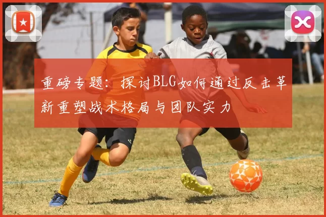 重磅专题：探讨BLG如何通过反击革新重塑战术格局与团队实力