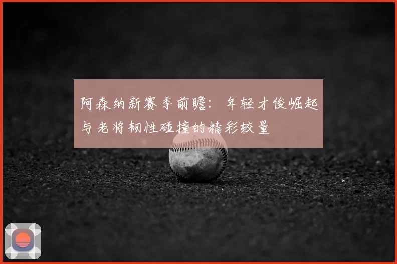 阿森纳新赛季前瞻：年轻才俊崛起与老将韧性碰撞的精彩较量