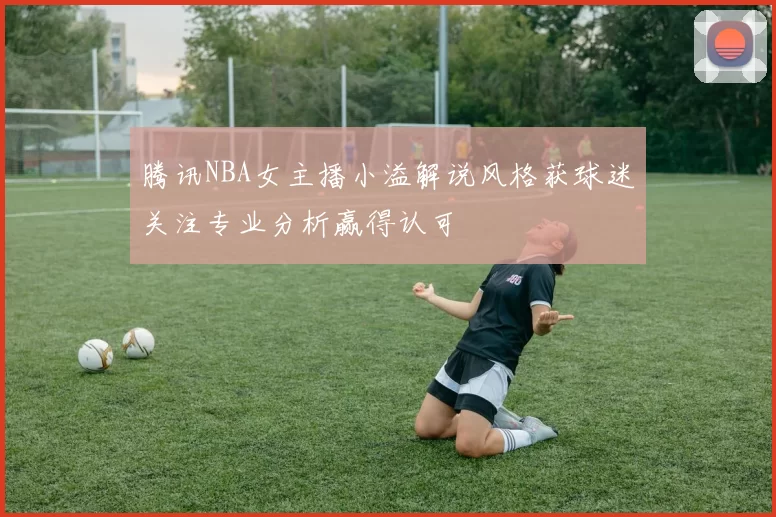 腾讯NBA女主播小溢解说风格获球迷关注专业分析赢得认可