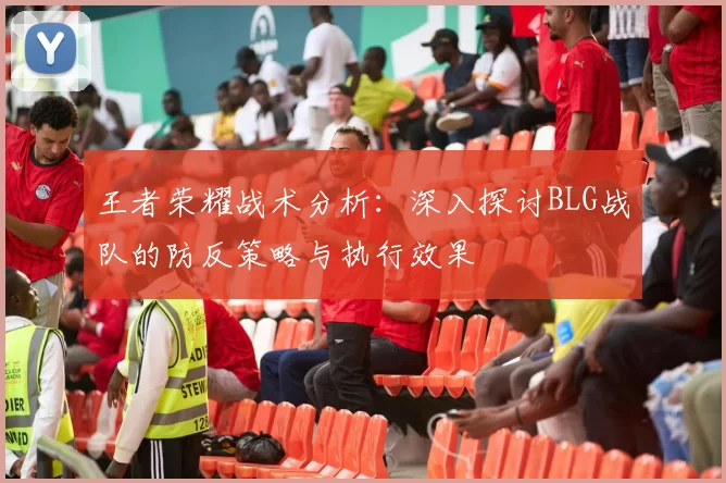 王者荣耀战术分析:深入探讨BLG战队的防反策略与执行效果