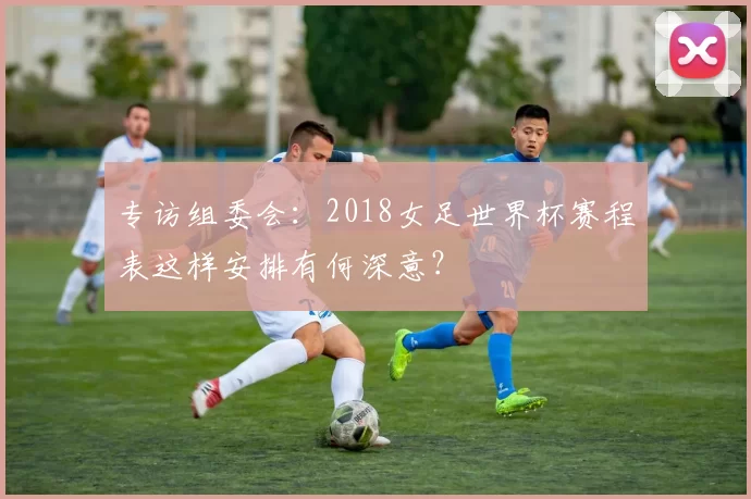 专访组委会:2018女足世界杯赛程表这样安排有何深意?