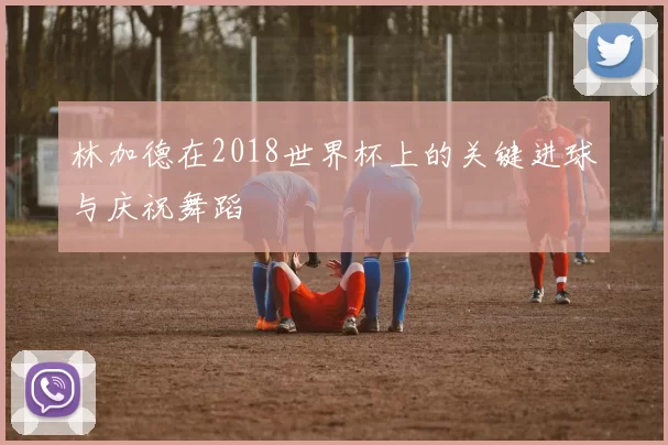 林加德在2018世界杯上的关键进球与庆祝舞蹈