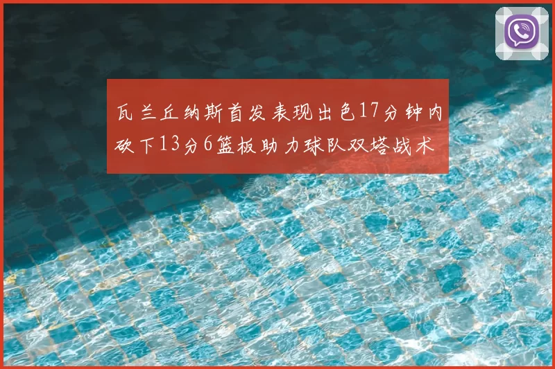 瓦兰丘纳斯首发表现出色17分钟内砍下13分6篮板助力球队双塔战术