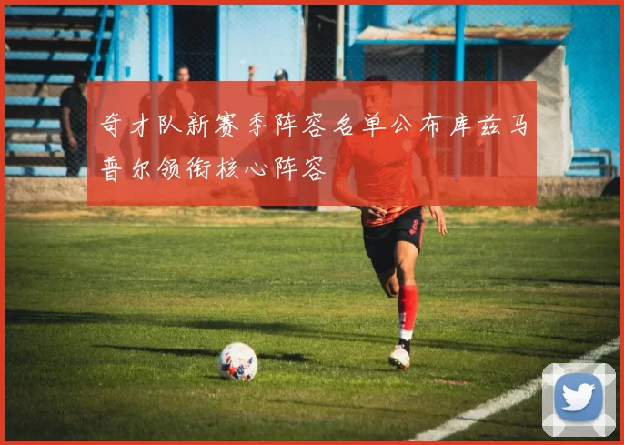 奇才队新赛季阵容名单公布库兹马普尔领衔核心阵容