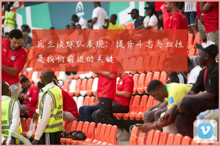 瓦兰谈球队表现:提升斗志与血性是我们前进的关键