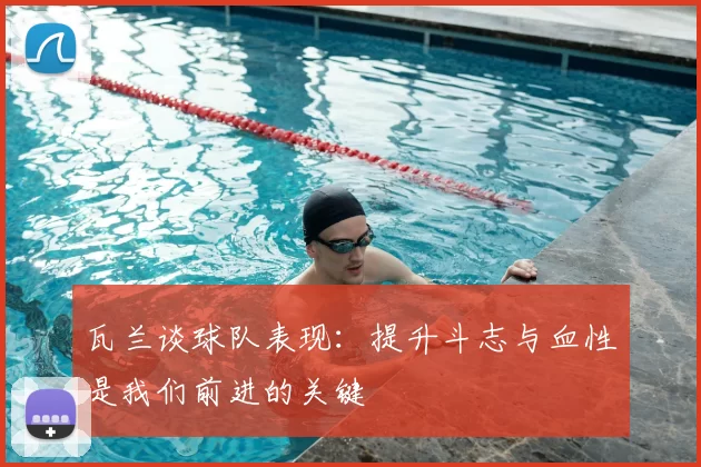 瓦兰谈球队表现:提升斗志与血性是我们前进的关键