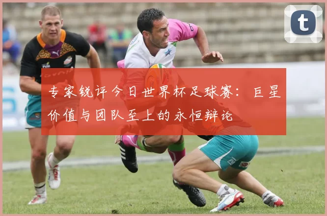 专家锐评今日世界杯足球赛:巨星价值与团队至上的永恒辩论