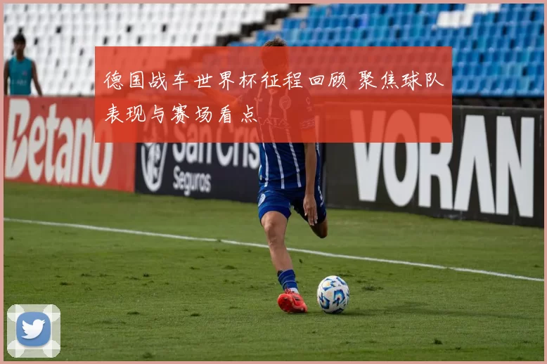 德国战车世界杯征程回顾 聚焦球队表现与赛场看点