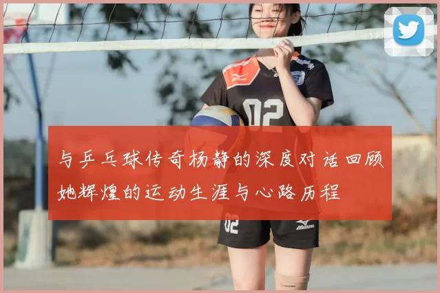 与乒乓球传奇杨静的深度对话回顾她辉煌的运动生涯与心路历程