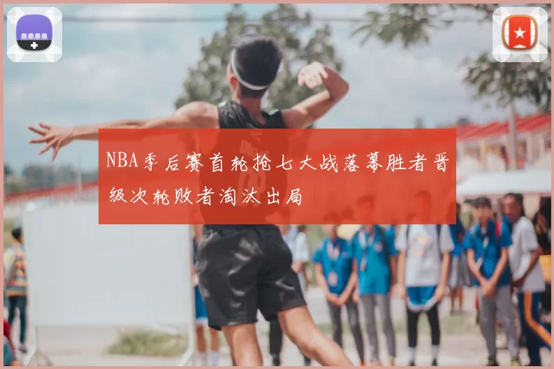 NBA季后赛首轮抢七大战落幕胜者晋级次轮败者淘汰出局