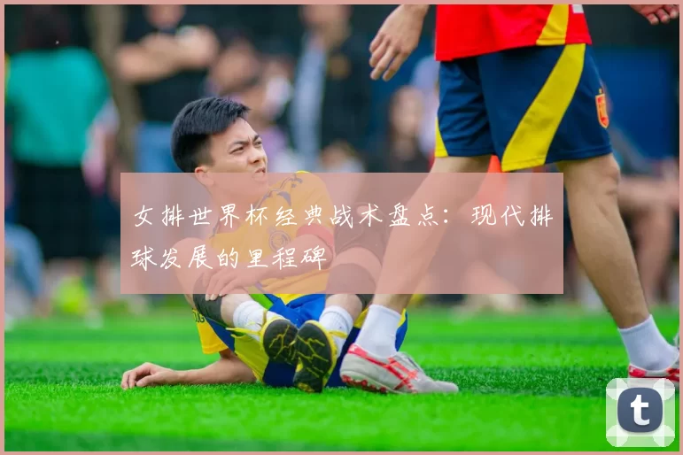 女排世界杯经典战术盘点:现代排球发展的里程碑